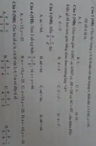 Câu 1 (NB). Cho đại lượng y tỉ lệ thuận với đại lượng x Biết khi
x=5 thì y=30
Hệ số tỉ lệ là:
A. 2.
B.5.
C 5.
D. 10.
Câu 2 (NB) Cho tam giác Delta ABC và Delta DEF có AB=DE và BC=EF , cần thêm điều
kiện gì đề hai tam giác bằng nhau theo trường hợp C.g.c
A. A=D
B. B=E
C. C=F
D. A=F
Câu 3 (NB) Nếu
(a)/(b)=(c)/(d) thì:
A. ac=bd
B. ad=bd
C. ad=bc
D. ab=cd
Câu 4 (TH). Tìm 2 số x,y biết: (x)/(3)=(y)/(5) : và x+y=40
A. x=15;y=25
B x=-15;y=25
C. x=15;y=-25 D. x=-15;y=-25
Câu 5 (NB). Cho ba số a; b;c tỉ lệ với 3:4; 5 ta có dãy tỉ số
A (a)/(4)=(b)/(3)=(c)/(5)
B (a)/(5)=(b)/(3)=(c)/(4)
C. (a)/(4)=(b)/(5)=(c)/(3)
D. (a)/(3)=(b)/(4)=(c)/(5)