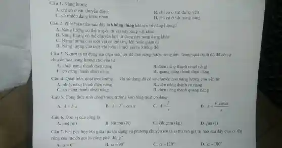 Câu 1. Nǎng lượng
A. chi có ở vật chuyển động
B. chi có ở vật đứng yên
C. có nhiều dạng khác nhau
D. chi có ở vật nóng sáng
Câu 2. Phát biểu nào sau đây là không đúng khi nói về nǎng lượng?
A. Nǎng lượng có thể truyền từ vật này sang vật khác
B. Nǎng lượng có thể chuyển hoá từ dạng này sang dạng khác
C. Nǎng lượng của một vật có thể tǎng lên hoặc giảm đi
D. Nǎng lượng của một vật luôn là một giá trị không đổi
Câu 3. Người ta sử dụng ấm điện siêu tốc để đun nóng nước trong ấm Trong quá trình đó đã có sự
chuyền hoá nǎng lượng chủ yếu từ
A. nhiệt nǎng thành điện nǎng
B. điện nǎng thành nhiệt nǎng
C. cơ nǎng thành nhiệt nǎng
D. quang nǎng thành điện nǎng
Câu 4. Quạt trần quạt treo tường __ khi sử dụng dã có sự chuyển hoá nǎng lượng chủ yến từ
A. nhiệt nǎng thành điện nǎng
B. điện nǎng thành cơ nǎng
C. cơ nǎng thành nhiệt nǎng
D. diện nǎng thành quang nǎng
Câu 5. Công thức tính công trong trường hợp tổng quát có dang
A. A=F.S
B A=Fscdot cosalpha 
C. A=(F)/(s)
D A=(Fcdot cosalpha )/(s)
Câu 6. Đơn vị của công là
A. mét (m)
B. Niuton (N)
C. kilogam (kg)
D. Jun(J)
Câu 7. Khi góc hợp bởi giữa lực tác dụng và phương chuyển rời là a thì với giá trị nào sau đây của a thi
công của lực đó gọi là công phát động?
A. alpha =0^n
B. alpha =90^circ 
C. alpha =120^circ 
D. alpha =180^circ