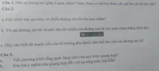 Câu 1. Nêu sự tương tác giữa 2 nam châm? Nam châm có thể hút được các vật làm từ vật liệu nào?
Câu 2.
a. Hãy trình bày qui ước vẽ chiều đường sức từ của nam châm?
b. Vẽ các đường sức từ và mũi tên chi chiều của đường sức từ cho nam châm thẳng dưới đây:
square  y
c. Hãy cho biết độ mạnh yếu của từ trường phụ thuộc như thế nào vào các đường sức từ?
Câu 3.
a.
Viết phương trình tổng quát dạng chữ của quá trình quang hợp?
b.
Nêu hai ý nghĩa của quang hợp đối với sự sống trên Trái Đất?