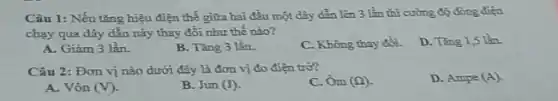 Câu 1: Nếu tǎng hiệu điện thế giữa hai đầu một dây dẫn lên 3 lần thì cường độ dòng điện
chạy qua dây dẫn này thay đổi như thế nào?
D. Tǎng 1,5 lần.
A. Giảm 3 lần.
B. Tǎng 3 lần
C. Không thay đồi.
Câu 2: Đơn vị nào dưới đây là đơn vị đo điện trơ?
C. Ôm (Omega ).
D. Ampe (A).
A. Vôn (V)
B. Jun (J)