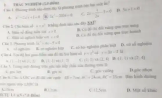 Câu 1. Phurong trinh nào duói đầy là phương trình bậc hai mot ẩn?
D. 5x+1=0
A. x^2-2sqrt (x)+1=0
B. 2x^2-2024=0
C. 2x-(1)/(2x)-3=0
1. TRIC NGHIEM (3.0 điểm)
Câu 2. Cho hàm số y=x^2
Khẳng định nào sau đây SAl?
A. Hàm số đồng biển với xgt 0
B. Có đồ thi đối xứng qua true rung
C. Hàm số nghịch biển với xlt 0
D. Có đồ thi đối xứng qua trục hoành
Câu 3. Phương trình 3x^2+4x-5=0
C. cô hai nghiệm phân biệt
D. vô số nghiệm
A. vô nghiệm B. có nghiệm kép
Câu 4. Toa độ hai giao điểm của đồ thị hai hàm số y=x^2 và y=3x-2 là
D. (1;1) và (2;4)
A. (1;-1) và (1;2)
B. (1;1) và (1;2)
C. (1;2) và (2;4)
Câu 5. Trong một đường tròn góc nội tiếp chắn nửa đường tròn là
D.góc nhon
A. góc bet
B. góc tu
C. góc vuông
Câu 6. Cho Delta ABC có độ dài các cạnh AB=7cm;AC=24cm;BC=25cm Bán kính đường
tròn ngoại tiếp Delta ABC là
A. 10em
B.12cm
C.12,5cm
D. Một số khác
II.TULUAN (7.0 điểm)