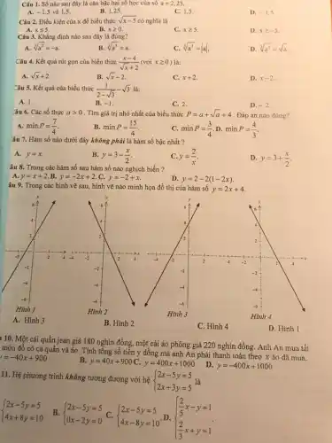 Câu 1. Số nào sau đây là cǎn bậc hai số học của số a=2,25
5 và 1,5.
A. -1
B. 1,25 .
C. 1,5
D. -1,5
Câu 2. Điều kiện của x để biểu thức sqrt (x-5) có nghĩa là
A. xleqslant 5
B. xgeqslant 0
C. xgeqslant 5
D. xgeqslant -5
Câu 3. Khẳng định nào sau đây là đúng?
A. sqrt [3](a^3)=-a
B. sqrt [3](a^3)=a
C. sqrt [3](a^3)=vert avert 
D. sqrt [3](a^3)=sqrt (a)
Câu 4. Kết quả rút gọn của biểu thức (x-4)/(sqrt (x)+2)(vacute (o)ixgeqslant 0)
A. sqrt (x)+2
B. sqrt (x)-2
C. x+2
D. x-2
Câu 5. Kết quả của biểu thức (1)/(2-sqrt (3))-sqrt (3) là:
A. 1.
B. -1
C. 2.
D. -2
Yâu 6. Các số thực agt 0 . Tìm giá trị nhỏ nhất của biểu thức P=a+sqrt (a)+4 . Đáp án nào đúng?
A. minP=(7)/(4)
B. minP=(15)/(4)
C. minP=(3)/(4) D. minP=(4)/(3)
âu 7. Hàm số nào dưới đây không phải là hàm số bậc nhất?
A. y=x.
B. y=3-(x)/(2)
C. y=(2)/(x)
D. y=3+(x)/(2)
âu 8. Trong các hàm số sau hàm số nào nghịch biến ?
A. y=x+2 B. y=-2x+2 C. y=-2+x
D. y=2-2(1-2x)
âu 9. Trong các hình vẽ sau, hình vẽ nào minh họa đồ thị của hàm số
y=2x+4
1 10. Một cái quần jean giá 180 nghìn đồng, một cái áo phông giá 220 nghìn đồng. Anh An mua tất
món đồ có cả quần và áo. Tính tông số tiền y đồng mà anh An phải thanh toán theo x áo đã mua.
y=-40x+900
B. y=40x+900 C. y=400x+1000
D. y=-400x+1000
11. Hệ phương trình không tương đương với hệ
 ) 2x-5y=5 2x+3y=5 
 ) 2x-5y=5 4x+8y=10