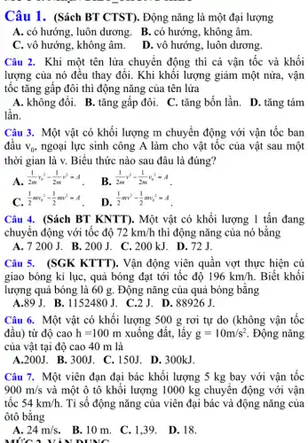 Câu 1. (Sách BT CTST). Động nǎng là một đại lượng
A. có hướng, luôn dương. B.có hướng, không âm.
C. vô hướng, không âm. D. vô hướng , luôn dương.
Câu 2. Khi một tên lửa chuyển động thì cả vận tốc và khối
lượng của nó đều thay đổi. Khi khối lượng giảm một nửa, vân
tốc tǎng gấp đôi thì động nǎng của . tên lửa
A. không đổi. B . tǎng gấp đôi. C tǎng bốn lần. D. tǎng tám
lần.
Câu 3. Một vật có khối lượng m chuyển động với vân tốc ban
đầu v_(0) ngoại lực sinh công A làm cho vật tốc của vật sau một
thời gian là v.Biểu thức nào sau đâu là đúng?
A.
(1)/(2m)v_(0)^2-(1)/(2m)v^2=A
B. (1)/(2m)v^2-(1)/(2m)v_(0)^2=A
C (1)/(2)mv_(0)^2-(1)/(2)mv^2=A
D
(1)/(2)mv^2-(1)/(2)mv_(0)^2=A
Câu 4. (Sách BT KNTT). Một vật có khối lượng 1 tấn đang
chuyển động với tốc đô 72km/h thì động nǎng của nó bằng
A. 7200J.B. 200 J. C. 200 kJ . D. 72J.
Câu 5. (SGK KTTT). Vận động viên quần vợt thực hiện cú
giao bóng kỉ lục , quả bóng đạt tới tốc độ 196km/h . Biết khối
lượng quả bóng là 60 g. Động nǎng của quả bóng bằng
A.89 J.. B. 1152480J. C.2J . D. 88926 J.
Câu 6. Một vật có khối lượng 500 g rơi tự do (không vận tốc
đầu) từ độ cao h=100m xuống đất, lấy g=10m/s^2 . Động nǎng
của vật tại độ cao 40 m là
A.200J. B.300J . C.150J. D.300kJ.
Câu 7. Một viên đạn đại bác khối lượng 5 kg bay với vận tốc
900m/s và một ô tô khối lượng 1000 kg chuyển động với vận
tốc 54km/h . Tỉ số động nǎng của viên đại bác và động nǎng của
ôtô bằng
A. 24m/s . B.10 m. C .139. D.18.
MỨC A V