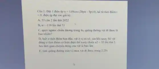 Câu 1: Đặt 1 điện áp u=110cos(20pit-5pi/4) , kể từ thời điểm t
=0 điện áp đạt các giá trị:
A. 55 cǎn 2 lần thứ 2022
B. u=-110 lần thứ 51
dương trong 4s, quãng đường vật đi được là
bao nhiêu?
D. biết ở thời điểm ban đầu, vật ở vị trí ul , sau khi quay thì vật
dừng ở thời điểm có hiệu điện thế xoay chiều u2=35 lần thứ 2.
hỏi thời gian chuyển động của vật là bao lâu
E, tính quãng đường min và max vật đi được trong 2,25s