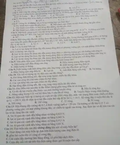 __
Câu 1: Đ:ít vào hai đầu mach điê n một điện áp xoay chiều có biểu thức
u=220cos(100pi t+(pi )/(6))(V) . Điện áp
hiệu dung giữa hai đầu ma ch có giá trị bằng
C. 220sqrt (2)V
D. 110sqrt (2)V
B. 220 V.
Câu 2: Một vòng dây phẳng kín có diện tích S đặt trong từ trường đều có cảm ứng từ B. vec tơ cảm ứng từ
hợp với v c tơ pháp tuyếr của mặt phǎng vòng dây góc (. Từ thông qua vò ng dây tính since biểu thức
lợp phi =B.S.tanalpha  B. phi =Bcdot Scdot cos2alpha 	phi =Bcdot Scdot cosalpha 
D. phi =B.S.sinalpha 
câu 3: Một dòng điện xoay , chiều có cường độ dòr g điện cực đạ i là 4 A, giá tri hiêu dung của nó là
D. 2,82 A.
B. 4sqrt (2)A
A. 8 A.
C. 2 A.
Câu 4:Tương tác tù không xảy ra trong trường x hợp nào dưới đây?
A. Hai than nam châm đặt gần nhau.
rơng hot thanh nam chân n và một thanh đồng đặt gần nhau.
thanh nam châm và mộ t dòng điệ n không đổi đặt gân nhau.
D. Mot thanh nam châm và một than h sắt non đặt gần nhau.
Câu 5: Mộ t hình vuôi ng cạnh 5 cm đã t trong x từ trườn g đều có cảm ứng từ
B=8cdot 10^-4T Từ thông qua hình
vuông đó bằng 10^-6Wb
Góc hợp bởi véctơ cảm ứng từ v 5i mặt phẳng của hình vuông đó là
D. 60^circ 
A. 30^circ 
B. 45^circ 
C. 0^0
Câu 6:Một vòng dây dẫn kín, phẳng được đặt trong từ trị rờng đều. T rong khoảng thờ i gian 0,04 s từ thông
qua vòng dây giảm đều từ giá trị
6.10^-3Wb đến 2.10^-3Wb
. Suất điện đông cảm ứng xuất hiện trong vòng
dây có đô lớn là
A. 0.1 V.
B. 0,2 V.
C. 0,3 V.
D. 0,04 V.
Câu 7: Chỉ ra phát biêu sai.
A. Lực : từ tác dụr ng lên đoạn dây dẫn mang dòng điện có phương vuông góc với mặt phẳng chứa dòng
điên và đường : cảm ứng từ.
B. Lực từ tác dung lên đoạn dây dẫn mang dòng điên có phương vuông góc : với đườn ơ cảm ứng từ.
C. Lực từ tác dụng lên đoạn dây dần mang dòng điện có phương tiếp tuyến với các đường cảm ứng từ.
D. Lực từ tác dụng lên đoan dây dẫn mang dòng điện có phương vuông góc với dòn g điện.
Câu 8: Máy , phát điệt xoa y chiều hoạt đông dựa trên hiên tương nào?
A: Hiệ tượng suất điên động cảm ứng.
B.Hiên tượng quang điện nooài.
D. Hiện tương cảm ứng đi ên từ.
C. Hiện tượng từ thông.
Câu 9: Hi lên tượng xuất hiện dòng điện cảm ứng trong cuộn dây dẫn được gọi là gì?
C. suất điện động cảm ứng.
D. Tù r thông.
A. Hiệ n tượng cảm ứng điệ từ. B.Lực từ.
Câu 10:Khi nói vê : tương r tác từ, điều 1 nào sau đây đúng?
A. Hai dòng điện không đổi,đǎt song song ngược chiều 1 thì đẩy nhau.
B. Các cực cùng tên của nam châm thì hút nhau.
C. Các cực khác tên của nam châm thì đẩy nhau.
D. Ha i dòng điện không đổi , đặt song song cùng > chiều thì đẩy nhau.
Câu 11: Đặc điểm nào sau đây là đặc điểm chung giữa són 3 điện từ và sóng cơ:
B. Đều là sóng dọC.
A. Có tốc đô lan truyền phụ thuộc vào môi tr ường truyên sóng.
C. Mang nǎng lượng tỉ lệ với luỹ thừa bậc 4 của tân số sóng.
D . Truyên được trong chân không.
Câu 12:Một máy biến áp lí tưởng có cuộn so cấp 1000 .vòng dây,, mắc vào mạng điện xoay chiều có điện
áp U_(1)=200V
khi đó điên áp ở ha i đầu cuộn : thứ cấp để hở là
U_(2)=10V
. Số vòn r dây ở cuộn thứ cấp là
C. 25 vòng.
D. 50 vòng.
A. 500 vòng.
B. 100 vòng.
Câu 13:Một khun g dây cường độ 0,5 A hình vuông canh
a=20cm . Từ trường , có đô lớn 0.15 T có
phương vuông góc với mặt phẳng khung dây , có chiều từ ngoài vào trong . Xác định lực và đô lớn của các
lực từ tác dụng lên các cạnh
A. lực từ qua các canh đều bằng nhau và bằng 0 .025 N.
B. lực từ qua các canh đề u bằng nhau và bằng 0.045 N.
C. lực từ qua các canh đều bằng nhau và bằng 0.015 N.
D. lực từ qua các canh đều bằn nhau và bằn 20,03 N.
Câu 14:Phát biểu nào sau đây không đúng khi nói về máy biến áp?
A. Hoat đông của máy biên áp dựa trên hiện tương cảm ứng điện từ.
B. gồm hai cuộn dây có cùng sô vòng dây.
C. Các cuộn dây thườn g làm bằng đồng, có phủ lớp cách điên.
D. Cuô n dây nối với tải tiêu thụ điên nǎng được gọi là cuộn thứ cấp.