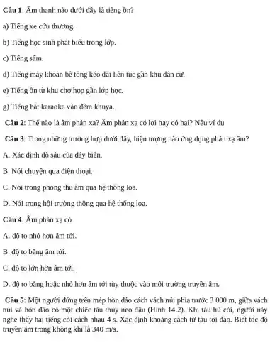 Câu 1: Am thanh nào dưới đây là tiếng ồn?
a) Tiếng xe cứu thương.
b) Tiếng học sinh phát biểu trong lớp.
c) Tiếng sấm.
d) Tiếng máy khoan bê tông kéo dài liên tục gần khu dân cư.
e) Tiếng ồn từ khu chợ họp gần lớp họC.
g) Tiếng hát karaoke vào đêm khuya.
Câu 2: Thế nào là âm phản xạ?Âm phản xạ có lợi hay có hại?Nêu ví dụ
Câu 3: Trong những trường hợp dưới đây,hiện tượng nào ứng dụng phản xạ âm?
A. Xác định độ sâu của đáy biến
B. Nói chuyện qua điện thoại.
C. Nói trong phòng thu âm qua hệ thống loa.
D. Nói trong hội trường thông qua hệ thống loa.
Câu 4: Âm phản xạ có
A. độ to nhỏ hơn âm tới.
B. độ to bằng âm tới.
C. độ to lớn hơn âm tới.
D. độ to bằng hoặc nhỏ hơn âm tới tùy thuộc vào môi trường truyền âm.
Câu 5: Một người đứng trên mép hòn đảo cách vách núi phía trước 3 000 m, giữa vách
núi và hòn đảo có một chiếc tàu thủy neo đậu (Hình 14.2). Khi tàu hú còi, người này
nghe thấy hai tiếng còi cách nhau 4 s. Xác định khoảng cách từ tàu tới đảo. Biết tốc độ
truyền âm trong không khí là 340m/s