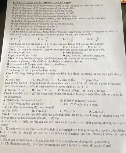 Câu 1: Điện trường đều là điện trường mà cường độ điện trường tại các điểm khác nhau có
A. giá trị bằng nhau về độ lớn, giống nhau về phương và chiều.
B. giá trị bằng nhau về độ lớn, khác nhau về phương và chiều.
C. giá trị khác nhau về độ lớn.giống nhau về phương và chiều.
D. giá trị bằng nhau về độ lớn,cùng phương nhưng ngược chiều.
Câu 2: Cường độ điện trường do điện tích Q sinh ra tại một điểm là đại lượng đặc trưng cho
A. thể tích vùng có điện trường là lớn hay nhỏ.
B. điện trường tại điểm đó về phương diện dự trữ nǎng lượng.
C. điện trường về mặt tác dụng lực tại điểm đó.
D. tốc độ dịch chuyển điện tích tại điểm đó.
Câu 3: Một điện tích dương q đặt tại điểm M trong một điện trường thì chịu tác dụng một lực điện có
độ lớn F. Cường độ điện trường tại M được xác định bởi biểu thức nào sau đây?
A. E=(F)/(q)
B. E=(q)/(F)
C. E=(F)/(q^2)
D. E=(q)/(F^2)
Câu 4: Xét hai điện tích điểm q và q2 có tương tác đẩy. Khẳng định nào sau đây là đúng?
A. q_(1)lt 0 và q_(2)gt 0.
B. q_(1)q_(2)gt 0
C. q_(1)gt 0 và q_(2)lt 0
D. q_(1)q_(2)lt 0
Câu 5: Cho một điện tích điểm -Q(Qgt 0) Điện trường tại một điểm mà nó gây ra có chiều
A. hướng về phía nó.
B. hướng ra xa nó.
C. phụ thuộc độ lớn của nó.
D. phụ thuộc vào điện môi xung quanh.
Câu 6: Cường độ điện trường tại một điểm M trong điện trường bất kì là đại lượng
A. vectơ, có phương,chiều và độ lớn phụ thuộc vào vị trí của điểm M.
B. vectơ, chỉ có độ lớn phụ thuộc vào vị trí của điểm M.
C. vô hướng, có giá trị luôn dương.
D. vô hướng, có thể có giá trị âm hoặc dương.
Câu 7: Nếu tǎng khoảng cách giữa hai điện tích điểm lên 5 lần thì lực tương tác tĩnh điện giữa chúng
sẽ
A. tǎng 5 lần.
B. tǎng 25 lần.
C. giảm 25 lần.
Câu 8: Mỗi hai bụi li ti trong không khi mang điện tích q=-9,6cdot 10^-13C Hỏi mỗi hại bụi ấy thừa hay
thiếu bao nhiêu electron?Biết điện tích electron có độ lớn là q=1,6cdot 10^-19C
A. Thừa 6.10^6hat.
B. Thừa 6.10^5hat.
C. Thiếu 6.10^6hunderset (.)(a)t
D. Thiếu 6.10^5hunderset (.)(a)t.
Câu 9: Một điện tích -2mu C đặt trong chân không sinh ra điện trường tại một điểm cách nó 1 m có độ
lớn và hướng là
A. 18000V/m, hướng về phía nó.
B. 18000V/m hướng ra xa nó.
C. 1,8cdot 10^10V/m hướng về phía nó.
D. 1,8cdot 10^10V/m hướng ra xa nó.
Câu 10: Đơn vị của cường độ điện trường là
A. V.m, C/N
B. V.m. N.C.
C. V/m,C/N
D. V/m,N/C
Câu 11: Lực tương tác tĩnh điện giữa hai điện tích điểm đặt trong chân không có phương trùng với
đường thẳng nối hai điện tích điểm đó,có độ lớn
A. tỉ lệ thuận với hiệu độ lớn của các điện tích và tỉ lệ nghịch với bình phương khoảng cách giữa
chúng.
B. tỉ lệ thuận với tích độ lớn của các điện tích và tỉ lệ nghịch với bình phương khoảng cách giữa chúng.
C. tỉ lệ thuận với tổng độ lớn của các điện tích và tỉ lệ nghịch với bình phương khoảng cách giữa
chúng.
D. tỉ lệ thuận với tích độ lớn của các điện tích và tỉ lệ nghịch với khoảng cách giữa chúng.
Câu 12: Hình nào sau đây biểu diễn lực tương tác giữa hai diện tích điểm đứng yên là sai?