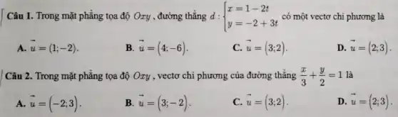 Câu 1. Trong mặt phẳng tọa độ Oxy , đường thẳng d : d: ) x=1-2t y=-2+3t  có một vectơ chi phương là
A. overrightarrow (u)=(1;-2)
B overrightarrow (u)=(4;-6)
C overrightarrow (u)=(3;2)
D. overrightarrow (u)=(2;3)
Câu 2. Trong mặt phẳng tọa độ Oxy , vectơ chi phương của đường thẳng (x)/(3)+(y)/(2)=1 là
A. overrightarrow (u)=(-2;3)
B. overrightarrow (u)=(3;-2)
C overrightarrow (u)=(3;2)
D. overrightarrow (u)=(2;3)