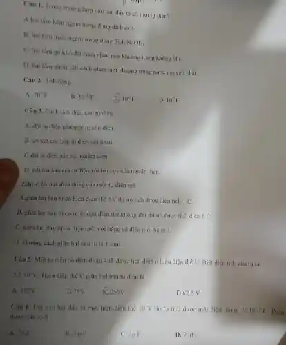 Câu 1. Trong trường hợp nào sau đây ta có một tụ điện?
A.hai tấm kẽm ngâm trong dung dịch axit.
B. hai tấm thiếc ngâm trong dung dịch NaOH.
C. hai tấm gỗ khô đặt cách nhau một khoảng trong không khí.
D. hai tấm nhôm đặt cách nhau một khoảng trong nước nguyên chất.
Câu 2. 1nF bằng
A. 10^-9F
B. 10^-12F
10^-6F
D. 10^-3F
Câu 3. Cách tích điện cho tụ điện:
A. đặt tụ điện gần một nguồn điện.
B. co xát các bản tụ điện với nhau.
C.dặt tụ điện gần vật nhiễm điện.
D. nối hai bản của tụ điện với hai cực của nguồn điện.
Câu 4. Fara là điện dung của một tụ điện mà
A.giữa hai bản tụ có hiệu điện thế 1V thì nó tích được điện tích 1 C.
B. giữa hai bàn tụ có một hiệu điện thế không đổi thì nó được tích điện 1 C.
C. giữa hai bản tụ có điện môi với hằng số điện môi bằng 1.
D. khoảng cách giữa hai bản tụ là 1 mm.
Câu 5: Một tụ điện có điện dung 4mu F dược tích điện ở hiệu điện thế U. Biết điện tích của tu là
2,5cdot 10^-4C Hiệu điện thế U giữa hai bản tụ điện là
A. 125V
B.75V
C.250V
D. 62,5 V
Câu 6: Đặt vào hai đầu tụ một hiệu điện thế 10 V thì tụ tích được một điện lượng 20.10^-12C . Điện
dung của tụ là
A. 2mu F
B. 2 mF.
C. 2p F.
D. 2 nF.