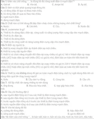 Câu 1: Điền vào chỗ trống. __ là đồng hồ đo công suất điện ở mạch điện"?
A. Oát kế.
B. Vôn kế.
C. Ampe kế.
D. Áp kế.
Câu 2: Điệt và điôt phát quang hoạt động khi
A. có dòng điện đi qua nó theo một chiều.
B. có dòng điện đi qua nó theo hai chiều.
C. ngắt mạch điện.
D. đóng mạch điện
Câu 3: Chất nào có thể dùng để dập đám cháy chứa những lượng nhỏ chất lỏng?
A. NướC.
B. Cát khô.
C. CO_(2).
D. Nước đá
Câu 4: Joulemeter là gì?
A. Thiết bi đo dòng điện, điện áp , công suất và nǎng lượng điện cung cấp cho mạch điện.
B. Thiết bi đo điện áp.
C. Thiết bị đo dòng điện.
D. Thiết bị đo công suất và nǎng lượng điện cung cấp cho mạch điện.
Câu 5: Biến áp nguồn là
A. thiết bị xoay chuyển điện áp thành điện áp một chiều.
B. thiết bị cung cấp nguồn điện.
C. thiết bị có chức nǎng chuyển đổi điện áp xoay chiều có giá trị 180 V thành điện áp xoay
chiều (AC) hoặc điện áp một chiều (DC) có giá trị nhỏ đảm bảo an toàn khi tiến hành thí
nghiệm.
D. thiết bi có chức nǎng chuyển đổi điện áp xoay chiều có giá trị 220 V thành điện áp xoay
chiều (AC) hoặc điện áp một chiều (DC) có giá trị nhỏ đảm bảo an toàn khi tiến hành thí
nghiệm.
Câu 6: Thiết bị nào không dùng để giữ an toàn mạch điện bằng cách tự ngắt dòng điện khi có
dòng điện quá lớn chạy trong mạch?
A. Rơle.
B. Cầu dao tự động.
C. Công tắC.
D. Cầu chì.
Câu 7: Để lấy chất rắn dạng miếng ta nên dùng
A. ống đong.
B. thìa xúc hóa chất.
C. kẹp gắp hóa chất.
D. đũa thủy
Câu 8: Cầu chì thường đặt ở
A. sau nguồn điện tổng và ở sau các thiết bị điện trong mạch điện
B. sau nguồn điện tổng và ở trước các thiết bị điện trong mạch điện.
C. trước nguồn điện tổng và ở trước các thiết bị điện trong mạch điện.
D. trước nguồn điện tổng và ở sau các thiết bị điện trong mạch điện.
Câu 9: Vôn kể dùng để đo
A. cường độ dòng điện.
B. hiệu điện thế.
C. công suất mạch điện.
D. giá trị điện trở.
Câu 10: Điền vào chỗ trống: "... là bản viết, bản in, bản vẽ của chữ, hình vẽ, hình ảnh, dấu hiệu