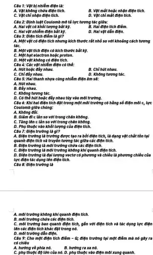 Câu 1: Vật bị nhiễm điện là:
A. Vật không chứa điện tích.
B. Vật mất hoặc nhận điện tích.
C. Vật chỉ nhận điện tích.
D. Vật chỉ mất điện tích.
Câu 2: Định luật Coulomb mô tả lực tương tác giữa:
A. Hai vật có khối lượng bát kỳ.
B. Hai điện tích điểm.
C. Hai vật nhiễm điện bất kỳ.
D. Hai vật dẫn điện.
Câu 3: Điện tích điểm là gì?
A. Một vật có điện tích nhưng kích thước rất nhỏ so với khoảng cách tương
táC.
B. Một vật tích điện có kích thước bất kỳ.
C. Một hạt electron hoặc proton.
D. Một vật không có điện tích.
Câu 4: Các vật nhiễm điện có thể:
A. Hút hoặc đẩy nhau.
B. Chỉ hút nhau.
C. Chỉ đầy nhau.
D. Không tương táC.
Câu 5: Hai thanh nhựa cùng nhiễm điện âm sẽ:
A. Hút nhau.
B. Đầy nhau.
C. Không tương táC.
D. Có thể hút hoặc đẩy nhau tùy vào môi trường.
Câu 6: Khi hai điên tích đặt trong một môi trường có hằng số điện môi c, lực
Coulomb giữa chúng:
A. Không đồi.
B. Giảm đi =lần so với trong chân không.
C. Tǎng lên E lần so với trong chân không.
D. Phụ thuộc vào khối lượng của điện tích.
Câu 7: Điện trường là gì?
A. Điện trường là trường được tạo ra bởi điên tích, là dạng vật chất tồn tại
quanh điện tích và truyền tương tác giữa các điện tích.
B. Điện trường là môi trường chứa các điên tích.
C. Điện trường là môi trường không khí quanh điện tích.
D. Điện trường là đại lượng vectơ có phương và chiều là phương chiều của
lực điện tác dụng lên điện tích.
Câu 8: Điện trường là
A. môi trường không khí quanh điện tích.
B. môi trường chứa các điện tích.
C. môi trường bao quanh điện tích, gắn với điện tích và tác dụng lực điện
lên các điện tích khác đặt trong nó.
D. môi trường dẫn điên.
Câu 9: Cho một điện tích điểm -Q; điện trường tại một điểm mà nó gây ra
có chiều
A. hướng về phía nó.
B. hướng ra xa nó.
C. phụ thuộc độ lớn của nó. D.phụ thuộc vào điện môi xung quanh.