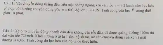 Câu 1: Vật chuyể n động thẳng 3 đều trên mặ t ph ắng ng gan g với vận tộc v=7,2km/h nhờ lực kéo
overrightarrow (F) hợp với hướng ; chuyển động góc alpha =60^circ  , độ lớn F=40N . Tính công của lực overrightarrow (F) trong thời
gian 10 phút.
Câu 2:Xe ô tô chuyển động nh anh dần đều không ; vận tốc : đầu, đ i được qu lãng đườn g 100 m thì
đạt vân tốc 72km/h yên độ ng nhanh .là 1 tấn, h ê số ma sát cản chuyển động củ a xe và mặt
đư ờng là 0,05 .Tính côr g do lực kéo của độ g cơ thực hiện.