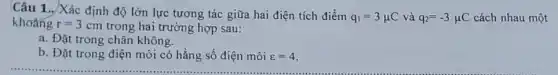 Câu 1.. Xác định độ lớn lực tương tác giữa hai điện tích điểm
q_(1)=3mu C và q_(2)=-3mu C cách nhau một khoảng r=3cm trong hai trường hợp sau:
a. Đặt trong chân không.
b. Đặt trong điện môi có hằng số điện môi varepsilon =4