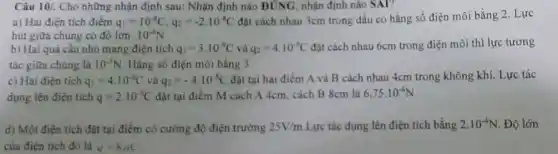 Câu 10/. Cho những nhận định sau: Nhận định nào ĐÚNG, nhận định nào SAl?
a) Hai điện tích điếm q_(1)=10^-8C,q_(2)=-2cdot 10^-8C đặt cách nhau 3cm trong dầu có hằng số điện môi bằng 2. Lực
hút giữa chúng cỏ đô lớn 10^-4N
b) Hai quả cầu nhỏ mang điện tích q_(1)=3.10^-9C và q_(2)=4.10^-9C đặt cách nhau 6cm trong điện môi thì lực tương
tác giữa chúng là 10^-3N Hằng số điện môi bằng 3
c) Hai điện tích q_(1)=4.10^-8C và q_(2)=-4cdot 10^-8C đặt tại hai điểm A và B cách nhau 4cm trong không khí Lực tác
dụng lên điện tích q=2.10^-9C đặt tại điểm M cách A 4cm, cách B 8cm là 6.75cdot 10^-4N
d) Một điện tích đạt tại điểm có cường độ điện trường 25V/m Lực tác dụng lên điện tích bằng 2.10^-4N . Độ lớn
của điện tích đó là q=8xC