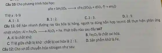 Câu 10: Cho phương trình hóa học:
aFe+bH_(2)SO_(4)arrow cFe_(2)(SO_(4))_(3)+dSO_(2)uparrow +eH_(2)O
Tỉ lệ a:b là
C. 2:3
D. 2:9
B. 1:2
A. 1:3
Câu 11: Để hàn nhanh đường ray tàu hỏa bị hỏng,người ta dùng hỗn hợp tecmit để thực hiện phản ứng
nhiệt nhôm: Al+Fe_(2)O_(3)arrow Al_(2)O_(3)+Fe
Phát biểu nào sau đây sai?
A. Al là chất khử.
B. Fe_(2)O_(3) là chất oxi hóa.
C. Tỉ lệ giữa chất bị khử : chất bị oxi hóa là 2:1
D. Sản phẩm khử là Fe.
Câu 12: Cho sơ đồ chuyển hóa nitrogen như sau: