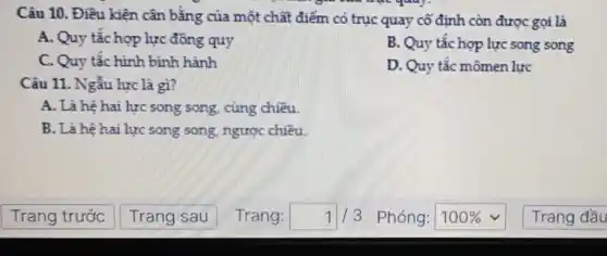 Câu 10. Điều kiện cân bằng của một chất điểm có trục quay cố định còn được gọi là
A. Quy tắc hợp lực đồng quy
B. Quy tắc hợp lực song song
C. Quy tắc hình bình hành
D. Quy tắc mômen lực
Câu 11. Ngẫu lực là gì?
A. Là hệ hai lực song song, cùng chiều.
B. Là hệ hai lực song song, ngược chiều.
Trang đầu