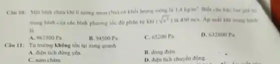 Câu 10: Mot binh chứa khi li tương neon (Nc) có khối lượng riêng là 1,4kg/m^3 Biết cân bǎc ha giá tri
trung bình cùa các bình phương tốc độ phân tư khi
450m/s Áp suất khi trong binh
là
A. 967300 Pa
B. 94500 Pa
C. 65200 Pa.
D. 632800 Pa
Câu 11: Từ trường không tồn tại xung quanh
A. điện tích đứng yên.
B. dòng điện.
C. nam châm.
D. điện tích chuyển động.