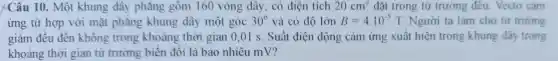 Câu 10. Một khung ; dây phǎng gồm 160 vòng dây, có diện tích 20cm^2 đặt trong từ trường đều. Vectơ cảm
ứng từ hợp với mặt phǎng khung dây một góc 30^circ  và có độ lớn B=4cdot 10^-5T Người ta làm cho từ trường
giả đều đến không trong khoảng thời gian 0.01 s. Suá t điện đôn g cảm ứng xuấ t hiến trong khung dây trong
khoảng thẳng gian từ trường biến đổi là bao nhiêu m"?