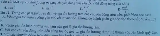 Câu 10. Một vật có khối lượng m đang chuyển động với vận tốc v thì động nǎng của nó là
A. vm^2
B. mv^2
C. (mv^2)/(2)
D. (vm^2)/(2)
Câu 11. Trong các phát biểu sau đây về gia tốc hướng tâm của chuyển động tròn đều, phát biểu nào sai?
A. Véctơ gia tốc luôn vuông góc với véctơ vận tốC. Không có thành phần gia tốc dọc theo tiếp tuyến quỹ
10.
B. Véctơ gia tốc luôn hướng vào tâm nên gọi là gia tốc hướng tâm.
C. Với các chuyển động tròn đều cùng tôc độ góc (v) gia tốc hướng tâm tỉ lệ thuận với bán kính quỹ đạo. D. Với các chuyển động tròn đều cùng hán kinh c(0,gia tốc hướng tâm tilệthuận với bán