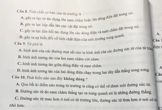 Câu 10. Phát biểu nào sau đây không đúng ?
A. Qua bất kì điểm nào trong từ trường ta cũng có thể vẽ được một đường sức từ.
B. Đường sức từ do nam châm thẳng tạo ra xung quanh nó là những đường thǎng.
C. Đường sức từ mau hơn ở nơi có từ trường lớn đường sức từ thưa hơn ở nơi có từ
nhỏ hơn.
Câu 8. Tính chất cơ bản của từ trường là
A. gây ra lực từ tác dụng lên nam châm hoặc lên dòng điện đặt trong nó.
B. gây ra lực hấp dẫn lên các vật đặt trong nó.
C. gây ra lực đàn hồi tác dụng lên các dòng điện và nam châm đặt trong nó.
D. gây ra sự biến đổi về tính chất điện của môi trường xung quanh.
Câu 9. Từ phổ là
A. hình ảnh của các đường mạt sắt cho ta hình ảnh của các đường sức từ của từ trườ
B. hình ảnh tương tác của hai nam châm với nhau.
C. hình ảnh tương tác giữa dòng điện và nam châm.
D. hình ảnh tương tác của hai dòng điện chạy trong hai dây dẫn thẳng song song.
Câu