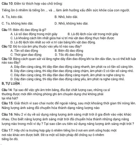 Câu 10: Điền từ thích hợp vào chỗ trống:
Tiếng ồn ô nhiễm là tiếng ồn __ và __ làm ảnh hưởng xấu đến sức khỏe của con người.
A. To, kéo dài.
B. Nhỏ, kéo dài.
C. To, không kéo dài.
D. Nhỏ, không kéo dài.
Câu 11: Biên độ dao động là gì?
A. Là số dao động trong một giây
B. Là độ lệch của vật trong một giây
C. Là khoảng cách lớn nhất giữa hai vi trí mà vật dao động thực hiện được
D. Là độ lệch lớn nhất so với vị trí cân bằng khi vật dao động.
Câu 12: Độ to của âm phụ thuộc vào yếu tố nào sau đây?
A. Tần số dao động
B. Biên đô dao động
C. Thời gian dao động
D. Tốc đô dao động
Câu 13: Bằng cách quan sát và lắng nghe dây đàn dao động khi ta lên dảy đàn, ta có thể kết luật
nào sau đây?
A. Dây đàn càng cǎng, thì dây đàn dao động càng nhanh, âm phát ra có tần số càng lớn
B. Dây đàn càng cǎng, thì dây đàn dao động càng chậm , âm phát r2 có tần số càng nhỏ.
C. Dây đàn càng cǎng, thì dây đàn dao động càng mạnh , âm phát ra nghe càng to.
D. Dây đàn càng ) cǎng, thì dây đàn dao động càng yếu âm phát ra nghe càng nhỏ.
B, TƯ LUÂN :
Câu 14: Tai sao để việc ghi âm trên bǎng, đĩa đạt chất lượng cao , những ca sĩ
thường được mời đến những phòng ghi âm chuyên dụng chứ không phải
tại nhà hát?
Câu 15: Giải thích vì sao chai nước để ngoài nắng, sau một khoảng thời gian thì nóng lên.
Nǎng lượng ánh sáng đã chuyển hóa thành dạng nǎng lượng nào
Câu 16: Nêu 2 ví dụ về sử dụng nǎng lượng ánh sáng mặt trời ở gia đình vào việc khác
nhau. Cho biết nǎng lượng ánh sáng mặt trời đã chuyển hóa thành những dạng nǎng
lượng nào trong mỗi ví dụ ? Tại sao cần ưu tiên sử dụng nǎng lượng ánh sáng mặt trời ?
Câu 17: Hãy chỉ ra trường hợp gây ô nhiễm tiếng ồn ở nơi em sinh sống hoặc một
nơi nào khác em được biết. Đề ra một số biện pháp để chống sự ô nhiễm
tiếng ồn đó.