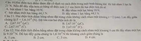 Câu 10.Hai điện tích điểm được đặt cố định và cách điện trong một bình không khí thì hút nhau 1 lực là
 
21 N. Nếu đổ đầy dầu hỏa có hằng số điện môi 2,1 vào bình thì hai điện tích đó sẽ
A. hút nhau 1 lực bằng 10 N.
B. đầy nhau một lực bằng 10 N.
D. đầy nhau 1 lực bằng 44,1 N.
C. hút nhau một lực bằng 44,1 N.
Câu 11. Hai điện tích điểm bằng nhau đặt trong chân không cách nhau một khoảng r=2(cm) Lực đẩy giữa
chúng là F=1,6cdot 10^-4(N) . Độ lớn của hai điện tích đó là
A 2,67cdot 10^-9(mu C)
B 2,67cdot 10^-7(mu C)
C. 2,67cdot 10^-9(C)
D 2,67cdot 10^-7(C)
Câu 12. Hai điện tích điểm bằng nhau đặt trong chân không cách nhau một khoảng 4 cm thì đầy nhau một lực
là 9.10^-5N. Để lực đẩy giữa chúng là 1,6cdot 10^-4N thì khoảng cách giữa chúng là
A. 1 cm.
B. 2 cm.
C. 3 cm.
D. 4 cm.