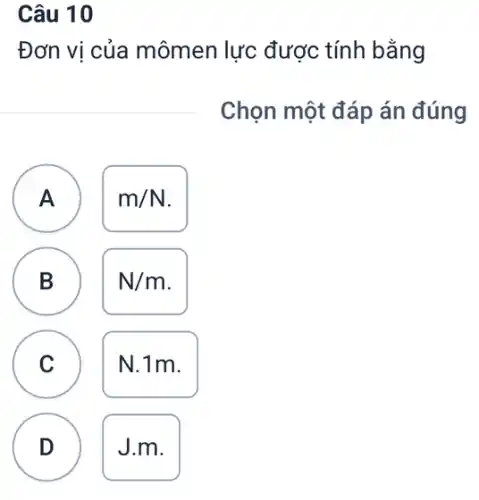 Câu 10
Đơn vị của mômen lực được tính bằng
Chọn một đáp án đúng
A
A
m/N
B
B
N/m
C
N.1m.
D
J.m.