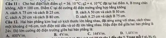 Câu 11: Cho hai điện tích điểm q1=36cdot 10^-6C;q2=4cdot 10^-6C đặt tại hai điểm A, B trong chân
không, AB=100cm . Điểm C tại đó cường độ điện trường tổng hợp bằng không
A. cách A 75 cm và cách B 25 cm.
B. cách A 50 cm và cách B 50 cm.
C. cách A 20 cm và cách B 80 cm.
D. cách A 25 cm và cách B 75 cm.
Câu 12. Hai bản phẳng kim loại có kích thước lớn bằng nhau, đặt song song với nhau, cách nhau
một khoảng d=6cm
tích điện trái dấu và có độ lớn bằng nhau. Hiệu điện thế giữa hai bản phẳng là
24v. Độ lớn cường độ điện trường giữa hai bản phẳng là:
A. 400V/m
B. 4V/m
C. 144V/m
D. 1,44V/m
đến câu 2. Trong mỗi ý a), b), c),