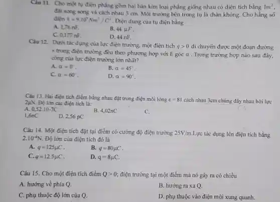 Câu 11. Cho môt tụ điện phẳng gồm hai bản kim loai phẳng giống nhau có diện tích bằng 1m^2
đặt song song và cách nhau 5 cm . Môi trường bên trong tụ là chân không. Cho hằng số
điên k=9.10^9Nm^2/C^2 . Điện dung của tụ điện bằng
A. 1,76 nF.
B. 44mu F
C. 0,177 nF.
D. 44 nF.
Câu 12.
Dưới tác dụng của lực điện trường,một điện tích
qgt 0 di chuyển được một đoạn đường
s trong điện trường đều theo phương hợp với E góc alpha  . Trong trường hợp nào sau đây,
công của lực điện trường lớn nhất?
A. alpha =0^circ 
B. alpha =45^circ 
C. alpha =60^circ 
D. alpha =90^circ 
Câu 13. Hai điên tích điểm bằng nhau đặt trong điện môi lỏng varepsilon =81 cách nhau 3cm chúng đầy nhau bởi lực 2mu N . Độ lớn các điện tích là:
A. 0,52cdot 10-7C
B. 4.02nC
C.
1,6nC
D. 2,56 pC
Câu 14. Một điện tích đặt tại điểm có cường độ điện trường 25V/m Lực tác dụng lên điện tích bằng
2.10^-4N . Độ lớn của điện tích đó là
A. q=125mu C
B. q=80mu C
C. q=12,5mu C
D. q=8mu C
Câu 15. Cho một điện tích điểm Qgt 0 ; điện trường tại một điểm mà nó gây ra có chiều
A. hướng về phía Q.
B. hướng ra xa Q.
C. phụ thuộc độ lớn của Q.
D. phụ thuộc vào điện môi xung quanh.