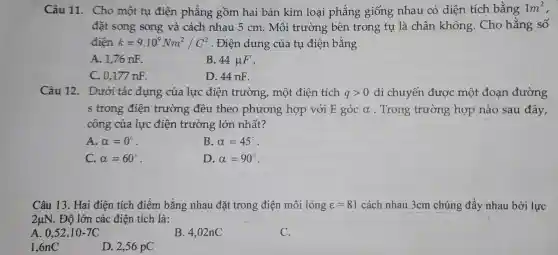 Câu 11. Cho một tụ điện phẳng gồm hai bản kim loại phẳng giống nhau có diện tích bằng 1m^2
đặt song song và cách nhau 5 cm. Môi trường bên trong tụ là chân không . Cho hằng số
điện k=9.10^9Nm^2/C^2 . Điện dung của tu điện bằng
A. 1,76 nF.
B. 44mu F
C. 0,177 nF.
D. 44 nF.
Câu 12.Dưới tác dụng của lực điện trường,một điện tích qgt 0 di chuyến được một đoạn đường
s trong điện trường đều theo phương hợp với E góc alpha  . Trong trường hợp nào sau đây,
công của lực điện trường lớn nhất?
A. alpha =0^circ 
B. alpha =45^circ 
C. alpha =60^circ 
D. alpha =90^circ 
Câu 13. Hai điện tích điểm bằng nhau đặt trong điện môi lỏng varepsilon =81 cách nhau 3cm chúng đẩy nhau bởi lực
2mu N . Độ lớn các điện tích là:
A. 0,52cdot 10-7C
B. 4,02nC
C.
1.6nC
D. 2,56 pC