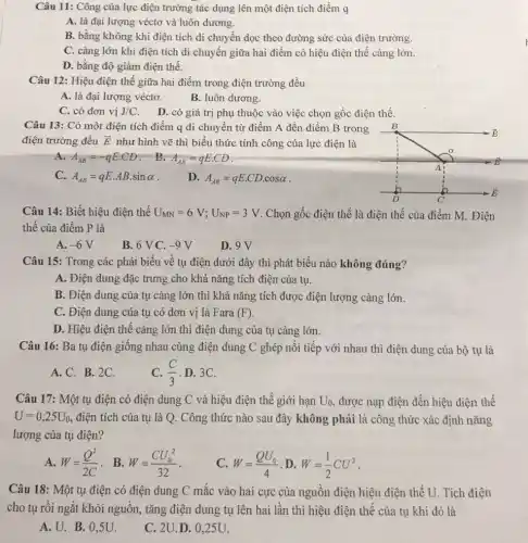 Câu 11: Công của lực điện trường tác dụng lên một điện tích điểm q
A. là đại lượng véctơ và luôn dương.
B. bằng không khi điện tích di chuyển dọc theo đường sức của điện trường.
C. càng lớn khi điện tích di chuyển giữa hai điểm có hiệu điện thế càng lớn.
D. bằng độ giảm điện thế.
Câu 12: Hiệu điện thế giữa hai điểm trong điện trường đều
A. là đại lượng véctơ.
B. luôn dương.
C. có đơn vị J/C
D. có giá trị phụ thuộc vào việc chọn gốc điện thế.
Câu 13: Có một điện tích điểm q di chuyển từ điểm A đến điểm B trong B
điện trường đều overrightarrow (E) như hình vẽ thì biểu thức tính công của lực điện là
A. A_(AB)=-qEcdot CD B. A_(AB)=qEcdot CD
C. A_(AB)=qEcdot ABcdot sinalpha  .
D. A_(AB)=qEcdot CDcdot cosalpha 
D	Ở
Câu 14: Biết hiệu điện thế U_(MN)=6V;U_(NP)=3V . Chọn gốc điện thế là điện thế của điểm M. Điện
thế của điểm P là
A. -6V
B. 6 V C. -9V
D. 9V
Câu 15: Trong các phát biểu về tụ điện dưới đây thì phát biểu nào không đúng?
A. Điện dung đặc trưng cho khả nǎng tích điện của tụ.
B. Điện dung của tụ càng lớn thì khả nǎng tích được điện lượng càng lớn.
C. Điện dung của tụ có đơn vị là Fara (F)
D. Hiệu điện thế càng lớn thì điện dung của tụ càng lớn.
Câu 16: Ba tụ điện giống nhau cùng điện dung C ghép nối tiếp với nhau thì điện dung của bộ tụ là
C. (C)/(3) D. 3C.
A. C. B.2C.
Câu 17: Một tụ điện có điện dung C và hiệu điện thế giới hạn U_(0) được nạp điện đến hiệu điện thế
U=0,25U_(0) điện tích của tụ là Q. Công thức nào sau đây không phải là công thức xác định nǎng
lượng của tụ điện?
A. W=(Q^2)/(2C) . B. W=(CU_(0)^2)/(32)
C. W=(QU_(0))/(4) D. W=(1)/(2)CU^2
Câu 18: Một tụ điện có điện dung C mắc vào hai cực của nguồn điện hiệu điện thế U. Tích điện
cho tụ rồi ngắt khỏi nguồn, tǎng điện dung tụ lên hai lần thì hiệu điện thế của tụ khi đó là
A. U.B.O .5U.
C. 2U.D . 0,25U.