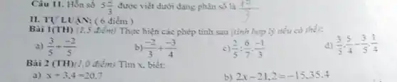 Câu 11. Hỗn số
5(2)/(3) được viết dưới dạng phân số là
(12)/(3)
II. TU'LUẠN: (6 điểm)
Bài 1(TH) (1.5 điểm)Thực hiện các phép tính sau (tính hợp lý nếu có thế):
d) (3)/(5)cdot (5)/(4)-(3)/(5)cdot (1)/(4)
a) (3)/(5)+(-2)/(5)
b) (-2)/(3)+(-3)/(4)
c) (2)/(5):(6)/(7)cdot (-1)/(3)
Bài 2 (TH)(1,0 điểm) Tìm x, biết:
a) x+3,4=20,7
b) 2x-21,2=-15,35.4