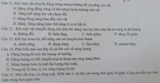 Câu 11. Khi một vật chuyển động trong trọng trường thì cơ nǎng của vật
A. bằng tổng động nǎng và thế nǎng trọng trường của vật.
B. bằng thế nǎng khi vật cham đất.
C. bằng động nǎng ban đầu của vật.
D. bằng động nǎng hoặc thế nǎng ở vị trí bất kì.
Câu 12. Khi một vật chuyển động chỉ chịu tác dụng của lực bảo toàn thì cơ nǎng là đại lượng
A. không đổi.
B. luôn tǎng.
C. luôn giảm.
D. tǎng rồi giảm.
Câu 13. Khi hạt mưa rơi., thế nǎng của nó chuyển hóa thành
A. nhiệt nǎng.
B. động nǎng
C. hóa nǎng
D. quang nǎng
Câu 14. Phát biểu nào sau đây là sai khi nói về nǎng lượng
A. Nǎng lượng là một đại lượng vô hướng.
B. Nǎng lượng có thể chuyển hoá từ dạng này sang dạng kháC.
C. Nǎng lượng luôn là một đai lượng bảo toàn.
D. Trong hệ SI đơn vị của nǎng lượng là cal.
Câu 15. Một cần trục có công suất 1KW nên 1 vật lên cao trong thời gian 10 giây . Công mà cần trục thực
hiện trong thời gian trên