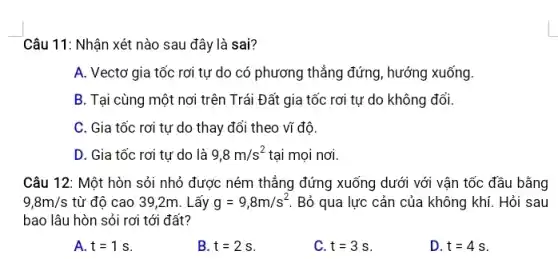 Câu 11: Nhận xét nào sau đây là sai?
A. Vectơ gia tốc rơi tự do có phương thẳng đứng, hướng xuống.
B. Tại cùng một nơi trên Trái Đất gia tốc rơi tự do không đổi.
C. Gia tốc rơi tự do thay đổi theo vĩ đô.
D. Gia tốc rơi tự do là 9,8m/s^2 tại mọi nơi
Câu 12: Một hòn sỏi nhỏ được ném thẳng đứng xuống dưới với vận tốc đầu bằng
9,8m/s từ độ cao 39 ,2m. Lấy g=9,8m/s^2 Bỏ qua lực cản của không khí. Hỏi sau
bao lâu hòn sỏi rơi tới đất?
A. t=1s
B. t=2s
C. t=3s
D. t=4s