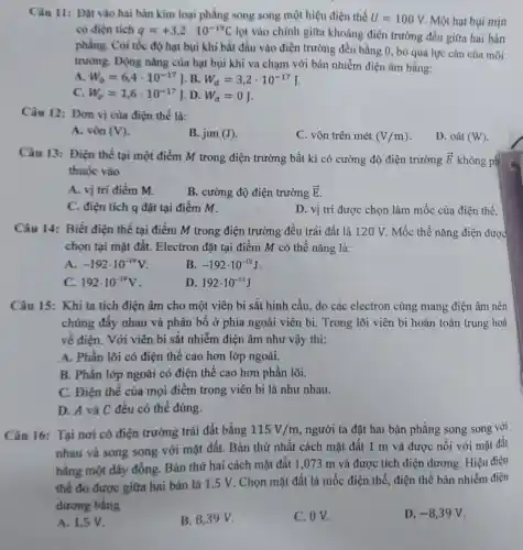 Câu 11: Đặt vào hai bàn kim loại phẳng song song một hiệu điện thế U=100V Một hạt bụi mịn
có điện tích q=+3,2cdot 10^-19C lọt vào chính giữa khoảng điện trường đều giữa hai bản
phẳng. Coi tốc độ hạt bụi khi bắt đầu vào điện trường đều bằng 0, bỏ qua lực cản của môi
trường. Động nǎng của hạt bụi khi va chạm với bản nhiễm điện âm bằng:
A. W_(0)=6,4cdot 10^-17J B. W_(d)=3,2cdot 10^-17J
C. W_(sigma )=1,6cdot 10^-17J D. W_(d)=0J
Càu 12: Đơn vị của điện thế là:
A. vôn (V)
B. jun (J)
C. vôn trên mét (V/m)
D. oát (W)
Câu 13: Điện thể tại một điểm M trong điện trường bất kì có cường độ điện trường overrightarrow (E) không ph
thuộc vào
A. vị trí điểm m.
B. cường độ điện trường overrightarrow (E)
C. điện tích q đặt tại điểm M.
D. vị trí đươc chọn làm mốc của điện thế.
Câu 14: Biết điện thế tại điểm M trong điện trường đều trái đất là 120 V. Mốc thế nǎng điện được
chọn tại mặt đất.Electron đặt tại điểm M có thế nǎng là:
A. -192cdot 10^-19V
B. -192cdot 10^-19J
C. 192cdot 10^-19V
D. 192cdot 10^-19J
Câu 15: Khi ta tích điện âm cho một viên bi sắt hình cầu, do các electron cùng mang điện âm nên
chúng đầy nhau và phân bố ở phía ngoài viên bi.Trong lõi viên bi hoàn toàn trung hoà
về điện. Với viên bi sắt nhiễm điện âm như vậy thì:
A. Phần lõi có điện thế cao hơn lớp ngoài.
B. Phần lớp ngoài có điên thế cao hơn phần lõi.
C. Điện thế của mọi điểm trong viên bi là như nhau.
D. A và C đều có thể đúng.
Câu 16: Tại nơi có điện trường trái đất bằng 115V/m , người ta đặt hai bản phẳng song song với
nhau và song song với mặt đất.Bản thứ nhất cách mặt đất 1 m và được nối với mặt đất
bằng một dây đồng. Bản thứ hai cách mặt đất 1,073 m và được tích điện dương. Hiệu điện
thế đo được giữa hai bản là 1,5 V. Chọn mặt đất là mốc điện thế điện thế bản nhiễm điện
dương bằng
A. 1,5 V.
B. 8,39 V.
C. OV.
D. -8,39V