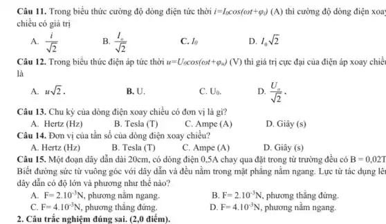 Câu 11. Trong biểu thức cường độ dòng điện tức thời i=I_(0)cos(omega t+varphi _(i))(A) thì cường độ dòng điện xoa
chiều có giá trị
A. (i)/(sqrt (2))
B. (I_(o))/(sqrt (2))
C. Io
D. I_(0)sqrt (2)
Câu 12. Trong biểu thức điện áp tức thời u=U_(0)cos(omega t+varphi _(u))(V) thì giá trị cực đại của điện áp xoay chiều
là
A. usqrt (2)
B. U
C. U_(0)
D. (U_(0))/(sqrt (2))
Câu 13. Chu kỳ của dòng điện xoay chiều có đơn vị là gì?
A. Hertz (Hz)
B. Tesla (T)
C. Ampe (A)
D. Giây (s)
Câu 14. Đơn vị của tần số của dòng điện xoay chiều?
A. Hertz (Hz)
B. Tesla (T)
C. Ampe (A)
D. Giây (s)
Câu 15. Một đoạn dây dẫn dài 20cm,, có dòng điện 0 ,5A chay qua đặt trong từ trường đêu có B=0,02T
Biết đường sức từ vuông góc với dây dẫn và đều nằm trong mặt phǎng nǎm ngang. Lực từ tác dụng lêi
dây dẫn có độ lớn và phương như thế nào?
A. F=2cdot 10^-3N , phương nǎm ngang
B. F=2cdot 10^-3N phương thẳng đứng.
C. F=4cdot 10^-3N phương thǎng đứng.
D. F=4cdot 10^-3N , phương nằm ngang.
2. Câu trắc nghiệm đúng sai. (2,0 điểm).