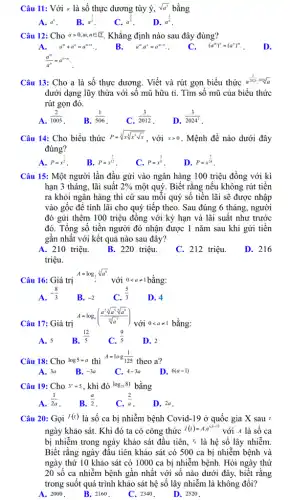 Câu 11: Với a là số thực dương tùy ý, sqrt (a^3) bằng
A. a^6 . B. a^(3)/(2) C. a^(2)/(3) D. a^(1)/(6)
Câu 12: Cho agt 0,m,nin ? . Khẳng định nào sau đây đúng?
A. a^m+a^n=a^m+n . B.
a^mcdot a^n=a^m-n .
(a^m)^n=(a^n)^m
D.
Câu 13: Cho a là số thực dương.Viết và rút gọn biểu thức
a^(3)/(2024)2024]
dưới dạng lũy thừa với số mũ hữu tỉ. Tìm số mũ của biểu thức
rút gọn đó.
C.
(3)/(2012)
D.
(3)/(2024^2)
Câu 14: Cho biểu thức P=sqrt [3](xsqrt [4](x^3sqrt {x))} , với xgt 0 . Mệnh đề nào dưới đây
đúng?
P=x^(1)/(2)
B. P=x^(7)/(12) C. P=x^(5)/(8) D. P=x^(7)/(24)
Câu 15: Một người lần đầu gửi vào ngân hàng 100 triệu đồng với kì
hạn 3 tháng, lãi suất 2%  một quý. Biết rằng nếu không rút tiền
ra khỏi ngân hàng thì cứ sau mỗi quý số tiền lãi sẽ được nhập
vào gốc đề tính lãi cho quý tiếp theo. Sau đúng 6 tháng, người
đó gửi thêm 100 triệu đồng với kỳ hạn và lãi suất như trước
đó. Tổng số tiền người đó nhận được 1 nǎm sau khi gửi tiền
gần nhất với kết quả nào sau đây?
A. 210 triệu. B. 220 triệu. C. 212 triệu.
triệu.
D. 216
Câu 16: Giá trị
A=log_((1)/(a))sqrt [3](a^8)
với 0lt aneq 1 bằng:
A.
-(8)/(3)
B. -2 C.
(5)/(3)
D. 4
Câu 17: Giá trị
A=log_(a)(frac (a^2sqrt [3](a^5)sqrt [5](a^9)){sqrt [16]{a^{
với 0lt aneq 1 bằng:
A. 5 B.
(12)/(5) (9)/(5) D. 2
Câu 18: Cho log5=a thì
A=log(1)/(125)
theo a?
A. 3a B. -3a C. 4-3a D.
Câu 19: Cho 3^a=5 , khi đó log_(25)81 bằng
A.
(1)/(2a)
B.
(a)/(2)
C.
(2)/(a)
D. 2a
Câu 20: Gọi I(t) là số ca bị nhiễm bệnh Covid-19 ở quốc gia X sau :
ngày khảo sát. Khi đó ta có công thức I(t)=Acdot e^c^((i-1)) với A là số ca
bị nhiễm trong ngày khảo sát đầu tiên, *là hệ số lây nhiễm.
Biết rằng ngày đầu tiên khảo sát có 500 ca bị nhiễm bệnh và
ngày thứ 10 khảo sát có 1000 ca bị nhiễm bệnh. Hỏi ngày thứ
20 số ca nhiễm bệnh gần nhất với số nào dưới đây,biết rằng
trong suốt quá trình khảo sát hệ số lây nhiễm là không đổi?
A. 2000.
B. 2160.
C. 2340.
D. 2520.