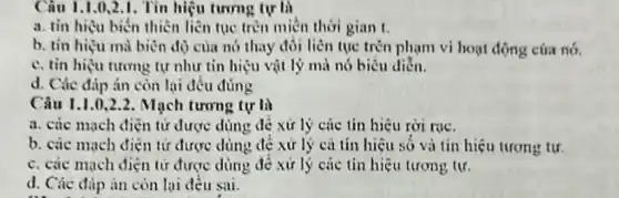 Câu 1.1.0,2.1 . Tín hiệu tương tự là
a. tin hiệu biến thiên liên tục trên miền thời gian t.
b. tin hiệu mà biên độ của nó thay đôi liên tục trên phạm vi hoạt động cúa nó.
c. tin hiệu tương tự như tin hiệu vật lý mà nó biểu diễn.
d. Các đáp án còn lại đều đúng
Câu 1.1.0,2.2. Mạch tương tự là
a. các mach điện từ được dùng để xử lý các tin hiệu rời rac.
b. các mach điên từ được dùng để xứ lý cả tín hiệu số và tin hiệu tương tự.
c. các mạch điện từ được dùng để xử lý các tin hiệu tương tự.
d. Các đáp án còn lai đều sai.