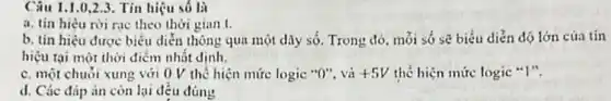 Câu 1.1.0.2.3. Tín hiệu số là
a. tin hièu rời rạc theo thời gian t.
b. tin hiệu được biểu diễn thông qua một dãy số. Trong đó. mỏi só sẽ biểu diễn độ lớn cúa tín
hiệu tại một thời điểm nhất dinh.
c. một chuỏi xung với 0 V thế hiện mức logic "O"và +5V thể hiện mức logic "I".
d. Các đáp án còn lại đều đúng