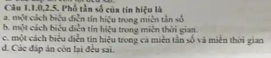 Câu 1.1.0,2.5. Phổ tần số của tín hiệu là
a. một cách biểu điển tín hiệu trong miền tần số
b. một cách biểu diễn tín hiệu trong miền thời gian.
c. một cách biểu diền tin hiệu trong cả miền tân số và miền thời gian
d. Các đáp án còn lai đều sai.