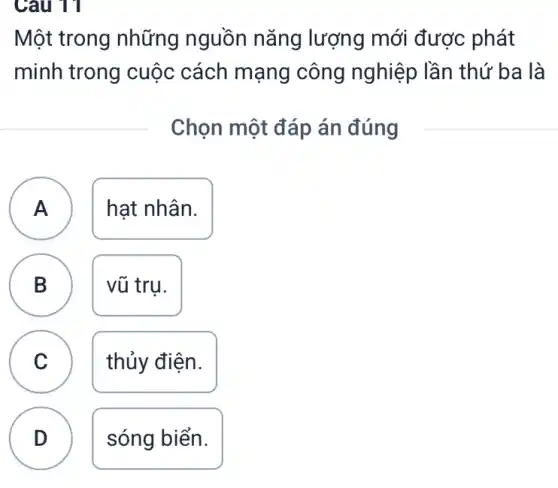 Câu 11
Một trong những nguồn nǎng lượng mới được : phát
minh trong cuộc cách mạng công nghiệp lần thứ 'ba là
Chọn một đáp án đúng
A ) hạt nhân.
B vũ trụ.
D
C )
thủy điện.
D .
sóng biển.