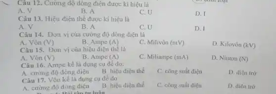 Câu 12. Cường độ dòng điện được kí hiệu là
A.V
B. A
C.U
D.I
Câu 13. Hiệu điện thế được kí hiệu là
A. V
B. A
C. U
D. I
Câu 14. Đơn vị của cường độ dòng điện là
A. Vôn (V)
B. Ampe (A)
C. Milivôn (mV)
D. Kilovôn (kV)
Câu 15. Đơn vị của hiệu điện thế là
A. Vôn ( (V)
B. Ampe (A)
C. Miliampe (mA)
D. Niuton (N)
Câu 16. Ampe kế là dụng cụ để đo:
A. cường độ dòng điện
B. hiệu điện thế
C. công suất điện
D. điện trở
Câu 17. Vôn kế là dụng cụ để đo
C. công suất điện
D. điên trở
A. cường độ dòng điện
B. hiệu điện thế