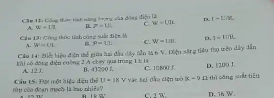 Câu 12: Công thức tính nǎng lượng của dòng điện là
C. W=UIt.
D. I=U/R.
A. W=UL.
B. P=UI.
Câu 13: Công thức tính công suất điện là
C. W=UIt.
D. I=U/R.
B. P=UI.
A. W=UI.
Câu 14: Biết hiệu điện thế giữa hai đầu dây dẫn là 6 V. Điện nǎng tiêu thụ trên dây dẫn
khi có dòng điện cường 2 A chạy qua trong 1 h là
A. 123
B. 43200J.
C. 108 oo J.
D. 1200 J.
Câu 15: Đặt một hiệu điện thế U=18V vào hai đầu điện trở R=9Omega  thì công suất tiêu
thụ của đoạn mạch là bao nhiêu?
12 W
B.18 W.
C. 2 W.
D. 36 W.