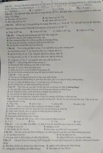 Câu 12: Hai quả cầu nhỏ có điện tích
10^-7(C)
không. Khoảng cách giữa chúng lgrave (a)F=K(vert q_(1)q_(2)vert )/(r^t)(r) r=0,6(m)cdot r^t
4.10^-7(C), trang tacute (a)c vacute (o)i nhau mot racute (a)c0,r(14). 0,1=0cdot 10^9cdot 710^-7cdot 4cdot 10^-71Longrightarrow r=0.06(m)
A. r=0,6(cm)
Câu 13: Hai điện tích điểm trái dấu có cùng độ lớn
10^-4/3C
đặt cách nhau 1 m trong parafin có điện môi
bằng 2 thì chúng
A. hút nhau một lực 0,5 N.
B. hút nhau một lực 5 N.
D. đẩy nhau một lực 0,5 N.
C. đầy nhau một lực 5N.
Câu 14: Mỗi hại bụi li ti trong không khí mang điện tích
q=-9,6cdot 10^-13C
. Hỏi mỗi hại bụi ấy thừa hay
thiếu bao nhiêu electron?Biết điện tích electron có độ lớn là
1,6cdot 10^-19C
A. Thừa 6.10^6hunderset (.)(a)t.
B. Thừa 6.10^5 hạt.
C. Thiếu 6.10^6 hạt.
D. Thiếu 6.10^5hunderset (.)(a)t.
Câu 15: Cường độ điện trường tại một điểm đặc trưng cho
A. thể tích vùng có điện trường là lớn hay nhỏ.
B. điện trường tại điểm đó về phương diện dự trữ nǎng lượng.
C. tác dụng lực của điện trường lên điện tích tại điểm đó.
D. tốc độ dịch chuyển điện tích tại điểm đó.
Câu 16: Véctơ cường độ điện trường overrightarrow (E) tại một điểm trong điện trường luôn
A. cùng hướng với lực overrightarrow (F) tác dụng lên điện tích q đặt tại điểm đó.
B. ngược hướng với lực overrightarrow (F) tác dụng lên điện tích q đặt tại điểm đó.
C. cùng phương với lực overrightarrow (F) tác dụng lên điện tích q đặt tại điểm đó.
D. vuông góc với lực overrightarrow (F) tác dụng lên điện tích q đặt tại điểm đó.
Câu 17: Điện trường đều là điện trường có
A. độ lớn của điện trường tại mọi điểm là như nhau
B. véctơ overrightarrow (E) tại mọi điểm đều bằng nhau
C. chiều của vectơ cường độ điện trường không đổi
D. độ lớn do điện trường đó tác dụng lên điện tích thử là không đổi
Câu 18: Chọn câu sai
A. Đường sức là những đường mô tả trực quan điện trường.
B. Đường sức của điện-trường do một điện tích điểm gây ra có dạng là những đường thẳng.
C. Véc tơ cường độ điện trường E có hướng trùng với đường : sức
D. Các đường sức của điện trường không cắt nhau.
Câu 19: Phát biểu nào sau đây về tính chất của các đường sức điện là không đúng?
A. Tại một điểm trong điện trường ta chỉ vẽ được một đường sức điện đi qua
B. Các đường sức điện của hệ điện tích là đường cong không kín
C. Các đường sức điện không bao giờ cắt nhau
D. Các đường sức điện luôn xuất phát từ điện tích dương và kết thúc ở điện tích âm.
Câu 20: Tại một điểm xác định trong điện trường tĩnh, nếu độ lớn của điện tích thử tǎng 2 lần thì độ lớn
cường độ điện trường
A. tǎng 2 lần.
B. giảm 2 lần.
C. không đổi.
D. giảm 4 lần.
Câu 21: Véc tơ cường độ điện trường tại mỗi điểm có chiều
A. cùng chiều với lực điện tác dụng lên điện tích thử dương tại điểm đó.
B. cùng chiều với lực điện tác dụng lên điện tích thử tại điểm đó.
C. phụ thuộc độ lớn điện tích thử.
D. phụ thuộc nhiệt độ của môi trường.
Câu 22: Trong các đơn vị sau, đơn vị của cường độ điện trường là
V/m^2
A.
B. V.m.
C. V/m
D. V.m^2
Câu 23: Cho một điện tích điểm -Q ; điện trường tại một điểm mà nó gây ra có chiều
A. hướng về phía nó.
B. hướng ra xa nó.
C. phụ thuộc độ lớn của nó.
D. phụ thuộc vào điện môi xung quanh.
Câu 24: Độ lớn cường độ điện trường tại một điểm gây bởi một điện tích điểm không phụ thuộc
A. độ lớn điện tích thử.	B. độ lớn điện tích đó.
C. khoảng cách từ điểm đang xét đến điện tích đó.
D. hằng số điện môi của của môi trường.
Câu 25: Đặt một điện tích dương, khối lượng nhỏ vào một điện trường đều rồi thả nhẹ. Điện tích sẽ chuyển
động:
A. dọc theo chiều của đường sức điện trường. B. ngược chiều đường sức điện trường.
C. vuông góc với đường sức điện trường.
D. theo một quđạo bất kỳ.