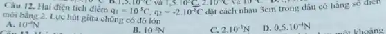 Câu 12. Hai điện tích điểm
q_(1)=10^-8C,q_(2)=-2.10^-8C
2.10^-3C va 10^circ C Dily 93.10 C B.1,5.
đặt cách nhau 3cm trong dầu có hằng sô điện
môi bằng 2. Lực hút giữa chúng có độ lớn
A. 10^-4N
B. 10^-3N
C. 2.10^-3N
D. 0,5cdot 10^-4N