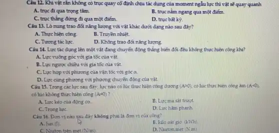 Câu 12. Khi vật rắn không có trục quay cố định chịu tác dụng của moment ngẫu lực thì vật sẽ quay quanh
A. trục đi qua trọng tâm.
B. trục nǎm ngang qua một điểm.
C. trục thẳng đứng đi qua một điểm.
D. trục bất kỳ.
Câu 13. Lò nung trao đổi nǎng lượng với vật khác dưới dạng nào sau đây?
A. Thực hiện công.
B. Truyền nhiệt.
C. Tương tác lựC.
D. Không trao đối nǎng lượng.
Câu 14. Lực tác dụng lên một vật đang chuyển động thẳng biến đổi đều không thực hiện công khi?
A. Lực vuông góc với gia tốc của vật.
B. Lực ngược chiều với gia tốc của vật.
C. Lực hợp với phương của vận tốc với góc alpha 
D. Lực cùng phương với phương chuyển động của vât.
Câu 15. Trong các lực sau đây, lực nào có lúc thực hiện công dương (Agt 0) có lúc thực hiện công âm (Alt 0)
có lúc không thực hiện công (A=0)
A. Lực kéo của động cơ.
B. Lưc ma sát trướt
C. Trọng lựC.
D. Lực hãm phanh.
Câu 16. Đơn vị nào sau đây không phải là đơn vị của công?
A. Jun (J)
B. kilo oát giờ. (kWh)
C. Niuton trên mét (N/m)
D. Niuton met (N.m)