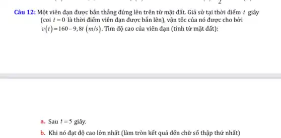 Câu 12: Một viên đạn được bắn thẳng đứng lên trên từ mặt đất. Giả sử tại thời điểm t giây
(coit=0 là thời điểm viên đạn được bắn lên), vận tốc của nó được cho bởi
v(t)=160-9,8t(m/s) . Tìm độ cao của viên đạn (tính từ mặt đất):
a. Sau t=5 giây.
b. Khi nó đạt độ cao lớn nhất (làm tròn kết quả đến chữ số thập thứ nhất)