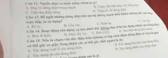 Câu 12. Nguồn điện có chức nàng chinh là gi?
A. Duy tri dong điện trong mạch
B. Cung cap anh sang cho bóng đen
C. Tiêu thu dien nǎng
D. Tǎng tốc độ dong diçn
Câu 13. Để ngắt những dòng điện lớn mà hệ thống mạch điều khiển không thể can thicp
trực tiếp, ta sử dụng?
A. Role
B. Cầu chi
C. Bien ap
D. Von ke
Câu 14. Hoạt động của dụng cụ nào dưới đây không dựa trên tác dụng nhiệt của dòng diện?
A. Bàn là điện.
B. May siy toc
C. Đèn LED
D. Am dien dang đun nước
Câu 15. Nếu ta chạm vào dây điện trần (không có lớp cách điện) dòng điện sẽ truyền qua
cơ thế gay co giật, bông thậm chí có thể gày chết người là do:
A. Tác dung sinh li của dòng điện.
B. Tác dung hóa học của dong điện
C. Tac dung từ của dòng điện.
D. Tác dung nhiệt của dòng điện