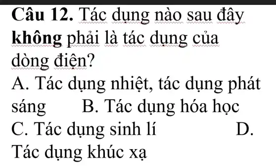 Câu 12 . Tác dụng nào sau đây
không phải là tác dung của
dòng điên?
A. Tác dụng nhiêt.. tác dụng phát
sáng B. Tác dụng hóa học
C. Tác dụng sinh lí
Tác dụng khúc xạ
D.