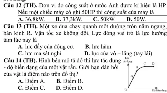 Câu 12 (TH). Đơn vị đo công suất ở nước Anh được kí hiệu là HP.
Nếu một chiếc máy có ghi 50HP thì công suất của máy . là
A. 36.8kW.
B. 37,3kW.
C.50kW. D.50W.
Câu 13 (TH). Một xe đua chạy quanh một đường tròn nằm ngang,
bán kính R. Vận tốc xe không đổi.Lực đóng vai trò là lực hướng
tâm lúc này là
A. lực đây của động cơ.
B. lực hãm.
C. lực ma sát nghỉ.
D. lực của vô - lǎng (tay lái).
Câu 14 (TH). Hình bên mô tả đồ thị lực tác dụng tác dụng
C
- độ biến dạng của một vật rắn. Giới han đàn hồi	B
của vật là điểm nào trên đồ thị?	A
A. Điểm A.
B. Điểm B.
C. Điểm C.
D. Điểm D.